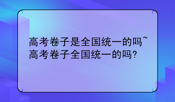 高考卷子是全国统一的吗~高考卷子全国统一的吗?
