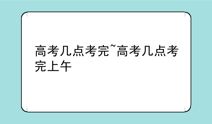 高考几点考完~高考几点考完上午