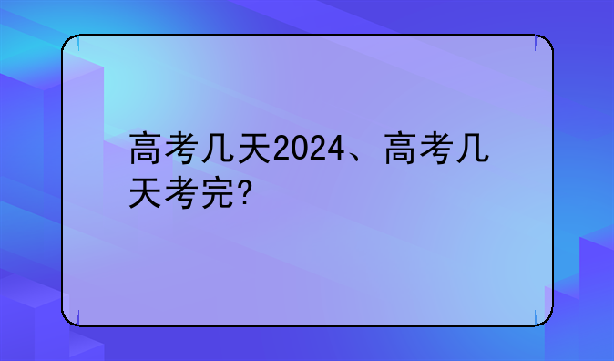 高考几天2024、高考几天考完?
