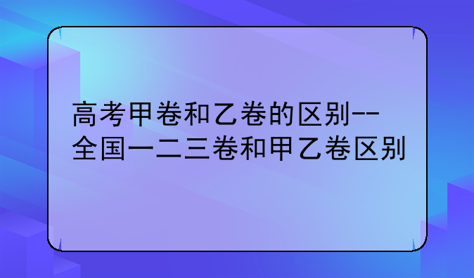 高考甲卷和乙卷的区别--全国一二三卷和甲乙卷区别
