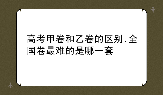 高考甲卷和乙卷的区别:全国卷最难的是哪一套