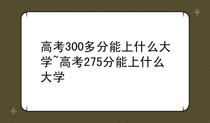 高考300多分能上什么大学~高考275分能上什么大学