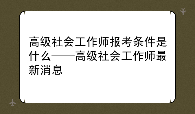 高级社会工作师报考条件是什么——高级社会工作师最新消息