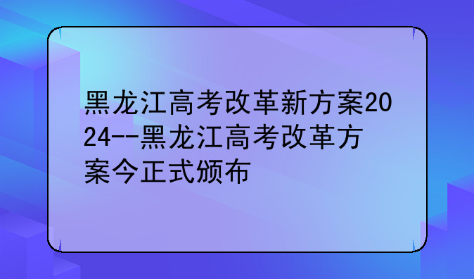 黑龙江高考改革新方案2024--黑龙江高考改革方案今正式颁布