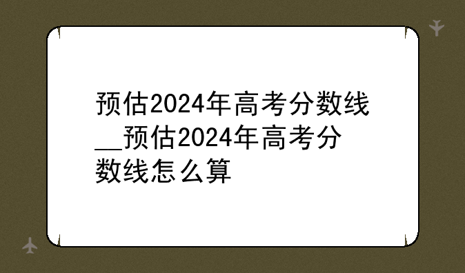 预估2024年高考分数线__预估2024年高考分数线怎么算