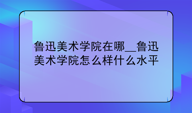 鲁迅美术学院在哪__鲁迅美术学院怎么样什么水平