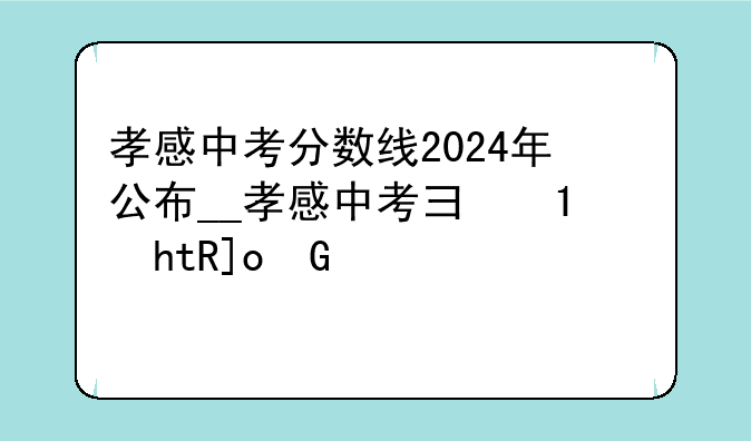 孝感中考分数线2024年公布__孝感中考录取分数线2020查询