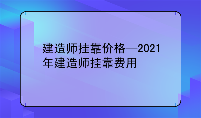 建造师挂靠价格—2021年建造师挂靠费用