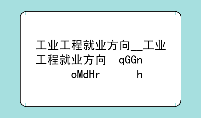 工业工程就业方向__工业工程就业方向及前景张雪峰