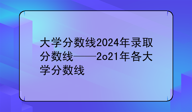 大学分数线2024年录取分数线——2o21年各大学分数线