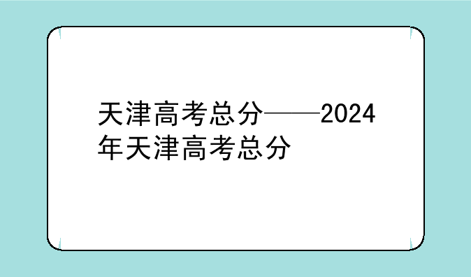 天津高考总分——2024年天津高考总分