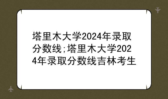 塔里木大学2024年录取分数线;塔里木大学2024年录取分数线吉林考生