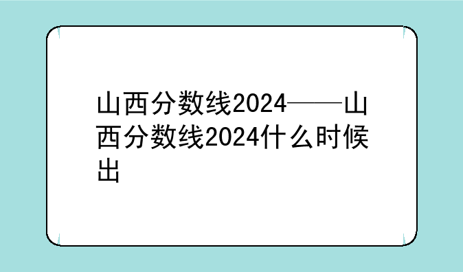 山西分数线2024——山西分数线2024什么时候出