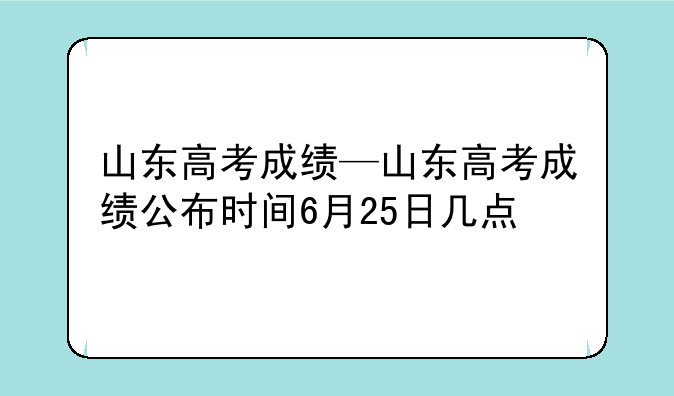 山东高考成绩—山东高考成绩公布时间6月25日几点