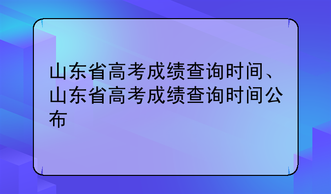 山东省高考成绩查询时间、山东省高考成绩查询时间公布