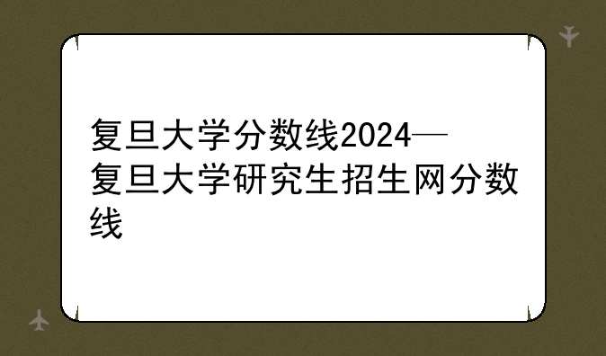 复旦大学分数线2024—复旦大学研究生招生网分数线