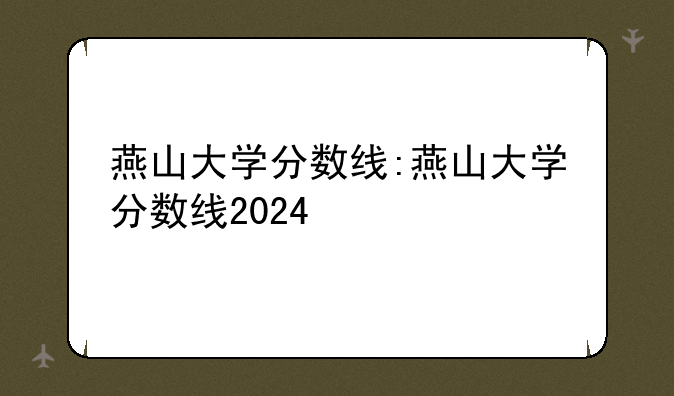 燕山大学分数线:燕山大学分数线2024