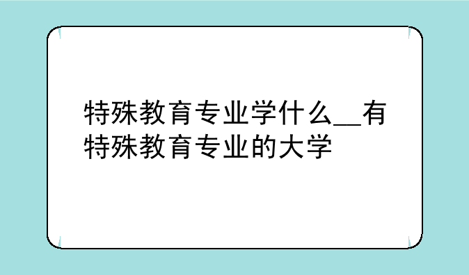 特殊教育专业学什么__有特殊教育专业的大学