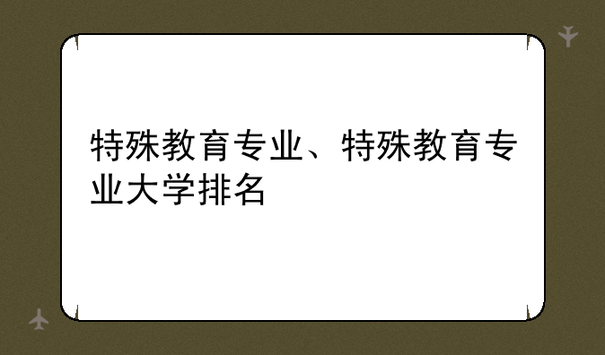 特殊教育专业、特殊教育专业大学排名