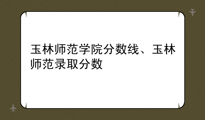 玉林师范学院分数线、玉林师范录取分数