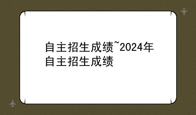 自主招生成绩~2024年自主招生成绩