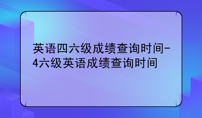 英语四六级成绩查询时间-4六级英语成绩查询时间