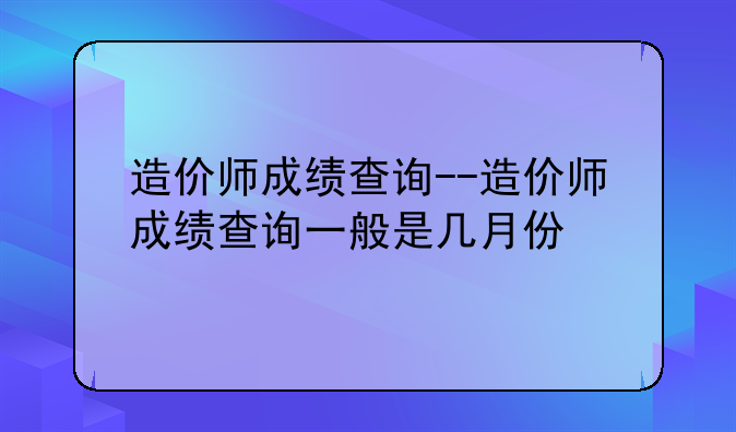 造价师成绩查询--造价师成绩查询一般是几月份