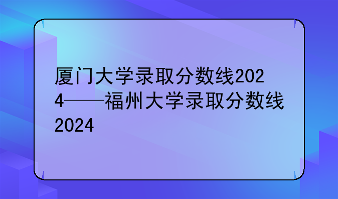 厦门大学录取分数线2024——福州大学录取分数线2024