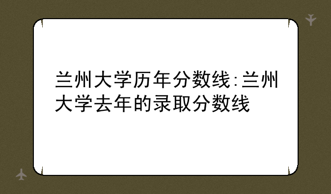 兰州大学历年分数线:兰州大学去年的录取分数线