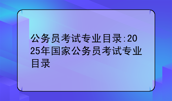 公务员考试专业目录:2025年国家公务员考试专业目录