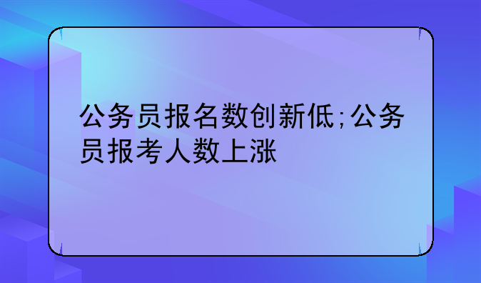 公务员报名数创新低;公务员报考人数上涨