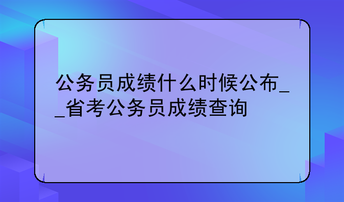 公务员成绩什么时候公布__省考公务员成绩查询