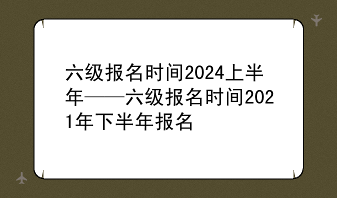 六级报名时间2024上半年——六级报名时间2021年下半年报名