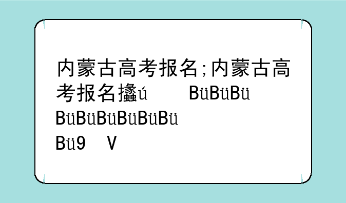 内蒙古高考报名;内蒙古高考报名政策最新